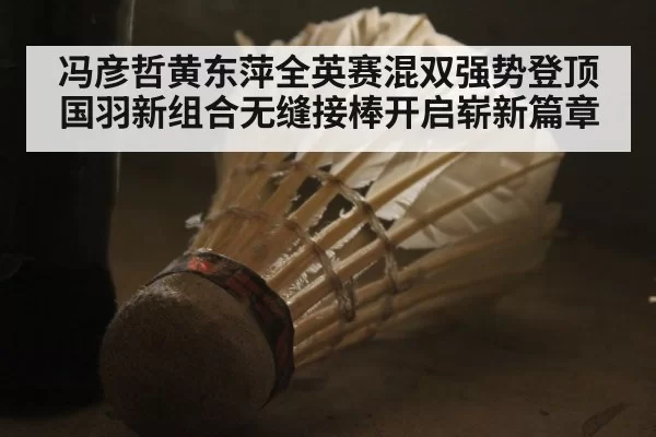 冯彦哲黄东萍全英赛混双强势登顶 国羽新组合无缝接棒开启崭新篇章