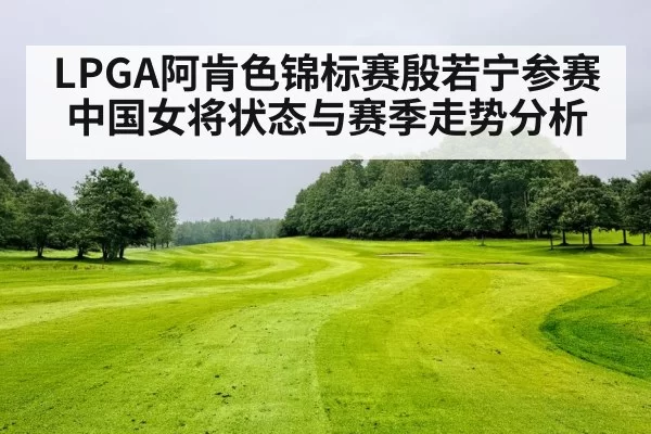LPGA阿肯色锦标赛殷若宁参赛中国女将状态与赛季走势分析