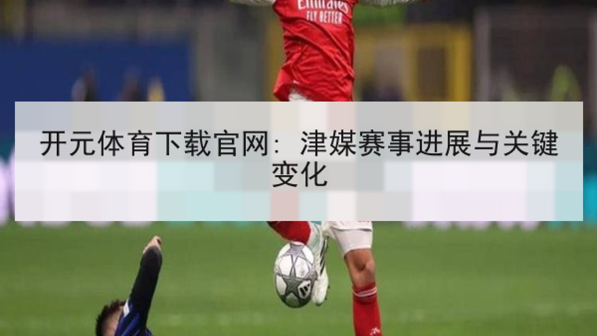 开元体育下载官网: 津媒赛事进展与关键变化